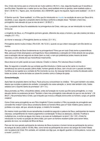 Ora, Cristo não tomou para si a honra de ser muito sublime ( Hb 5:4 ), mas, segundo Aquele que O escolheu é
que Ele disse “Aquietai-vos, e sabei que eu sou Deus; serei exaltado entre os gentios; serei exaltado sobre a
terra” ( Sl 46:10 ); “Agora, pois, me levantarei, diz o SENHOR; agora me erguerei. Agora serei exaltado” ( Is 33:10
).
O Senhor que diz: “Serei exaltado”, é o Filho que foi introduzido no mundo na condição de servo por Deus tê-lo
escolhido, e que, segundo o propósito eterno de Deus conforme a eleição disse: “Também o farei meu
primogênito mais elevado do que os reis da terra” ( Sl 89:27 ).
Ora, o propósito de Deus foi estabelecido na primogenitura de Cristo, visto que, ao ser introduzido no mundo
tornou-se:
o Unigênito de Deus, e o Primogênito (primeiro gerado, diferente dos anjos e homens, que são criados) de toda a
criação ( Cl 1:15 );
ao morrer e ressurgir, o Primogênito dentre os mortos ( Cl 1:18 );
Primogênito dentre muitos irmãos ( Rm 8:29 ; Hb 12:23 ), quando os que crêem ressurgem com Ele dentre os
mortos.
Por que a escolha de Deus fundamenta-se na primogenitura? Para que em tudo Cristo tenha a preeminência.
Mas, para que Cristo alcançasse a primogenitura, Deus estabeleceu a salvação em Cristo através de sua graça,
para a salvação não ser segundo as obras (bem ou mal), e nem por preferência (antes mesmo de terem
nascidos), e sim, através de sua maravilhosa misericórdia.
Deus situa-se em pólo oposto as suas criaturas: Criador e criatura. Por natureza Deus é sublime.
Mas, foi segundo o conselho de sua vontade que Ele introduziu o Verbo que se fez carne no mundo à
semelhança da carne do pecado (último Adão, homem gerado de Deus, sem vínculo com o pecado de Adão),
humilhou-se ao sujeitar-se a vontade do Pai morrendo na cruz. Ao ressurgir dentre os mortos foi elevado sobre
todas as coisas, e acima de todas as coisas foi constitui como a Cabeça da igreja.
Conscientização
Após falar do propósito eterno de Deus, Paulo procurou conscientizar os cristãos: “Em quem também vós estais,
depois que ouvistes a palavra da verdade, o evangelho da vossa salvação; e, tendo nele também crido, fostes
selados com o Espírito Santo da promessa” ( Ef 1:13 ).
Deus prometeu ao Filho, o Escolhido (eleito), antes da fundação do mundo que Ele seria primogênito, e o mais
elevado dentre os poderosos da terra “Também o farei meu primogênito mais elevado do que os reis da terra” ( Sl
89:27 ). Na promessa feita a Cristo, que é Aquele que invocou a filiação divina entre os homens, surgiu um grande
mistério!
Como Cristo seria primogênito se era Filho Unigênito? Como constituir o Filho na posição de primogênito sem
conceder-lhe irmãos? Como Deus constituiria dentre os homens filhos para si? Este mistério pairou sobre os
profetas e os anjos, até que, através da igreja, o mistério foi revelado.
Do mesmo modo que Adão trouxe semelhantes à existência segundo a palavra de Deus, participantes da mesma
natureza, compartilhando do mesmo julgamento e condenação “E Deus os abençoou, dizendo: Frutificai e
multiplicai-vos, e enchei as águas nos mares; e as aves se multipliquem na terra” ( Gn 1:22 ), Cristo foi
introduzido no mundo na posição de último Adão, por quem os homens recebem poder para serem feitos,
gerados de novo, na condição de filhos de Deus.
Para ser de novo gerado participante da natureza de Deus é preciso o homem tornar-se participante da carne e
do sangue de Jesus (João 6: 53-56). Mas, como tornar-se participante da carne e do sangue de Cristo? Basta
crer na palavra de Cristo “Em verdade, em verdade vos digo que, se alguém guardar a minha palavra, nunca verá
a morte” ( Jo 8:51 ).
 