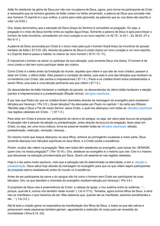 Adão foi destituído da glória de Deus por não crer na palavra de Deus, agora, para tornar-se participante de Cristo
é necessário que os homens gerados de Adão creiam no Verbo encarnado, a palavra de Deus que concede vida
aos homens “O espírito é o que vivifica, a carne para nada aproveita; as palavras que eu vos disse são espírito e
vida” (Jo 6:63 ).
Ora, Isaias demonstrou que a salvação de Deus (braço do Senhor) é concedida na pregação. Ou seja, a
pregação é o meio de Deus borrifar entre as nações água limpa. Somente a palavra de Deus é apta para limpar o
homem de toda imundícia, concedendo um novo coração e um novo espírito ( Is 52:15 ; Is 53:1 ; Ez 36:25 -27 e
Rm 8:11 ).
A palavra de Deus anunciada por Cristo é o único meio pela qual o homem ficará limpo da imundície do pecado
herdado de Adão ( Ef 5:25 -26). Através da palavra de Deus é criado (bara) um novo coração e um novo espírito,
e o Espírito Eterno passa a habitar no interior do novo homem ( Sl 51:10 -11).
É impossível o homem se salvar ou participar da sua salvação, pois somente Deus cria (bara). O homem é de
novo criado e não tem como participar deste ato criativo.
Como Cristo é o eleito antes da fundação do mundo, àqueles que crêem e que são de novo criados, passam a
estar em Cristo, o último Adão. Eles passam a condição de eleitos, pois esta é uma das bênçãos que recebem os
co-herdeiros com Cristo: são santos e irrepreensíveis ( Ef 1:4 ). Paulo e os cristãos foram todos predestinados a
serem filhos, pois esta é uma bênção pertinente aos que crêem ( Ef 1:5 ).
Os descendentes de Adão herdaram a maldição do pecado, os descendentes do último Adão herdaram a eleição
(santos e irrepreensíveis) e a predestinação (filiação divina), bênçãos espirituais.
É por isso que Pedro diz que os cristãos foram chamados através da mensagem do evangelho para receberem
bênçãos por herança ( 1Pe 3:9 ). Quais bênçãos? As elencadas por Paulo no capítulo 1 da carta aos Efésios:
“Bendito seja o Deus e Pai de nosso Senhor Jesus Cristo, o qual nos abençoou com todas as bênçãos espirituais
nas regiões celestiais em Cristo…” ( Ef 1:3 ).
Para estar em Cristo é preciso ser participante da carne e do sangue, ou seja, ser salvo pela loucura da pregação.
A salvação não é através da eleição ou predestinação, antes através da loucura da pregação. Após estar em
Cristo, ou seja, ser uma nova criatura, torna-se possível receber todas as bênçãos espirituais: eleição,
predestinação, redenção, remissão, herança…
Do mesmo modo que Isaque abençoou os seus filhos, embora ao primogênito coubesse a maior parte, Deus
somente abençoa com bênçãos espirituais os seus filhos, e a Cristo coube a excelência.
Porém, muitos não crêem na pregação “Mas nem todos têm obedecido ao evangelho; pois Isaías diz: SENHOR,
quem creu na nossa pregação?” ( Rm 10:16 ). Ora, obedecer ao evangelho é o mesmo que crer. Crer é o mesmo
que descansar na salvação providenciada por Deus. Quem crê assenta-se nas regiões celestiais.
Hoje é o dia sobre modo oportuno, visto que a salvação não foi determinada na eternidade, e sim a eleição e
predestinação. Deus salva hoje através da mensagem do evangelho para que os que crêem sejam participantes
do propósito eterno estabelecido antes do mundo vir à existência.
Antes de ser participante da carne e do sangue não há como o homem sem Cristo ser participante de suas
bênçãos. Ora, os que atendem o chamado do evangelho recebem bênção por herança ( 1Pe 3:9 )
O propósito de Deus visa à preeminência de Cristo: a cabeça da igreja, o mui sublime entre os sublimes “…
porque, qual ele é, somos nós também neste mundo” ( 1Jo 4:17 b); “Amados, agora somos filhos de Deus, e ainda
não se manifestou o que havemos de ser. Mas sabemos que, quando ele se manifestar, seremos semelhantes a
ele…” ( 1Jo 3:2 ).
Até lá toda a criação geme na expectativa da manifestação dos filhos de Deus, e todos os que são salvos e
perseveram nesta esperança também gemem, aguardando a redenção do corpo para ser revestido da
imortalidade ( Rma 8:19 -24).
 