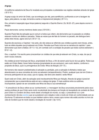 A Igreja
A multiforme sabedoria de Deus foi revelada aos principados e potestades nas regiões celestiais através da Igreja
( Ef 3:10 ).
A igreja surgiu do amor de Cristo, que se entregou por ela, para santificá-la, purificando-a com a lavagem da
água, pela palavra, ou seja, tornando-a santa e irrepreensível (eleição) ( Ef 1:4 ).
Ora, primeiro é aspergido água limpa (palavra) segundo o Espírito Eterno ( Ez 36:25 -27), para depois ocorrer à
eleição.
Paulo demonstra: somos membros deste corpo ( Ef 6:30 ).
Quando Paulo fala da salvação que é comum a todos que crêem, ele demonstra que no passado os cristãos
estavam mortos em delitos e pecados. Todas as vezes que ele fala do homem no pecado, ele distingue bem:
antes éreis trevas, agora sois luz! ( Ef 2:1 -3).
Quando ele escreveu o Capítulo 1 da carta, ele não estava se referindo aos cristãos quando eram trevas, antes,
tudo se refere àqueles que já estavam em Cristo. Perceba que Paulo inclui-se na narrativa do capítulo 1 para
demonstrar que eram cristãos ( Ef 1:3 -12), em contrate com a condição de pecado que todos outrora estiveram (
Ef 2:1 -2).
Ora, o capítulo 1 foi escrito para conscientizar os cristãos de que eles já estavam em Cristo, ou seja, de que já
eram novas criaturas.
Os cristãos já eram heranças de Deus, propriedade de Deus, a fim de serem para louvor da sua glória. Todos que
estão em Cristo (Nele), foram feitos herança (propriedade de uso exclusivo), sem outro destino, conforme o
propósito de Deus, que é a primogenitura de Cristo: filhos de Adoção ( Ef 1:5 ).
Os homens não nascem predestinados à salvação ou perdição, pois a salvação é ofertada a todos que
abandonarem os seus conceitos de como se salvarem (arrependimento). Porém, qualquer que crer em Cristo e
torna-se participante do seu corpo, que é a Igreja, não terá outro destino: serão filhos!
Quem está em Cristo, além da salvação será inevitavelmente filhos por Adoção. Através da igreja é possível
compreender que a preeminência está em ser a cabeça da igreja. O mais sublime entre os sublimes.
Incomparável, apesar de ser concedido aos filhos de Deus a sua semelhança!
* A ‘presciência’ de Deus refere-se ao ‘conhecimento’, a ‘mensagem’ de Deus anunciada previamente pelos seus
santos profetas de que Cristo seria morto na plenitude dos tempos em função do beneplácito da vontade de Deus,
pois Cristo é o Cordeiro de Deus morto deste a fundação do mundo, ou seja, a ‘presciência’ ou o ‘pré-
conhecimento’ diz dos eventos que se sucederam com relação à vida e morte de Cristo em conformidade com as
Escrituras “E adoraram-na todos os que habitam sobre a terra, esses cujos nomes não estão escritos no livro da
vida do Cordeiro que foi morto desde a fundação do mundo” ( Ap 13:8 ).
 