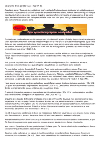 cita o termo direito por três vezes ( 1Co 9:4 -6).
Através do alerta: ‘Deus não tem cuidado de bois’, o apóstolo Paulo destaca o objetivo da lei: cuidado para com
os homens, e o provérbio foi utilizado porque ele encerrava uma ideia: direito. Por que o boi como figura? Porque
na antiguidade o boi era como o escravo do pobre, e para ser efetivo no trabalho, precisava comer. O boi como
figura, também transmite a ideia de impessoalidade, o que faria com que o verdugo deixasse suas emoções de
lado no momento de aplicar a pena.
Era direito dos condenados serem chicoteados com, no máximo 40 açoites. O direito dos condenados vetava aos
juízes aplicarem um número acima do estabelecido pela lei “E será que, se o injusto merecer açoites, o juiz o fará
deitar-se, para que seja açoitado diante de si; segundo a sua culpa, será o número de açoites. Quarenta açoites
lhe fará dar, não mais; para que, porventura, se lhe fizer dar mais açoites do que estes, teu irmão não fique
envilecido aos teus olhos” ( Dt 25:2 -3).
Quando foi estabelecido este direito, o provérbio serviu para consolidar a ideia e o entendimento dos juízes do
porquê não deveriam exceder o número de açoites estabelecido em lei: “Não atarás a boca ao boi, quando trilhar”
( Dt 25:4 ).
Mas, por que o apóstolo citou a lei? Ora, ele cita a lei com um objetivo específico: demonstrar aos seus
opositores conhecimento da lei, o que reforçaria o seu pleito de ser reconhecido como apóstolo.
Por que pleitear o direito de apóstolo? O apóstolo Paulo havia posto como sábio construtor Cristo como
fundamento da igreja, mas havia alguns homens que se intrometiam em meio aos cristãos se dizendo sábios,
apóstolos, mestres, etc., porém, queriam substituir o fundamento “Não sou eu apóstolo? Não sou livre? Não vi eu
a Jesus Cristo SENHOR nosso? Não sois vós a minha obra no Senhor? Se eu não sou apóstolo para os outros,
ao menos o sou para vós; porque vós sois o selo do meu apostolado no Senhor” ( 1Co 9:1 -9; 1Co 3:11 ).
Havia alguns homens que se diziam apóstolos e que até faziam uso de direitos próprio aos apóstolos ( 1Co 9:12
), o que é mais evidente na segunda carta aos corintos ( 2Co 11:13 ), enquanto o apóstolo Paulo tinha o cuidado
de não se impor para não causar embaraço ao evangelho de Cristo.
O apóstolo dos gentios não estava buscando ser servido pelos cristãos ( 2Co 12:14 ), antes desejava servi-los,
pois sabia qual era a condição de um apóstolo de Cristo ( 1Co 4:9 -12).
Enquanto a declaração de Pedro foi enfatizada através de um trocadilho de Jesus, mas ao distorcerem a ideia,
perpetua-se um erro na Igreja Católica Apostólica Romana até hoje, semelhantemente o trocadilho que o
apóstolo Paulo fez, em função de uma má leitura dos Reformadores, em especial João Calvino, fomentaram outro
erro que igualmente perpetua-se: “Pois diz a Moisés: Compadecer-me-ei de quem me compadecer, e terei
misericórdia de quem eu tiver misericórdia” ( Rm 9:15 ).
No afã de evidenciar a soberania de Deus e a incapacidade do homem salvar-se por seus próprios meios, lançou
mão de um trocadilho, e o erro decorrente desta má leitura tem persistido ao longo dos tempos.
Através deste trocadilho Calvino concluiu que Deus exerce a sua misericórdia com base na sua soberania, e que
Ele determinou previamente quais seriam as pessoas a serem salvas através da sua misericórdia.
Mas, quando Deus disse a Moises que teria misericórdia de quem Ele tivesse misericórdia, estava falando de sua
soberania? O que Deus estava tratando com Moisés?
Devemos voltar no tempo, e ver o povo de Isael transgredindo o mandamento de Deus quando fizeram um
bezerro de ouro no deserto ( Ex 32:8 ). Deus havia concedido os dez mandamentos, e entre os primeiros temos:
 