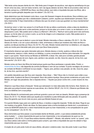 “Não terás outros deuses diante de mim. Não farás para ti imagem de escultura, nem alguma semelhança do que
há em cima nos céus, nem em baixo na terra, nem nas águas debaixo da terra. Não te encurvarás a elas nem as
servirás; porque eu, o SENHOR teu Deus, sou Deus zeloso, que visito a iniquidade dos pais nos filhos, até a
terceira e quarta geração daqueles que me odeiam” ( Ex 32:3 -5).
Após determinar que não tivessem outro deus, e que não fizessem imagens de esculturas, Deus enfatizou que
vingaria (visito) aqueles que não o obedecessem (odeiam), porém, aqueles que obedecessem (amasse), Deus
teria misericórdia “E faço misericórdia a milhares dos que me amam e aos que guardam os meus mandamentos”
( Ex 32:6 ).
Os termos ‘amor’ e ‘ódio’ nos versos 5 e 6 de Êxodo 32 não se refere a sentimento, antes a ideia de obediência,
serviço “Ninguém pode servir a dois senhores; porque ou há de odiar um e amar o outro, ou se dedicará a um e
desprezará o outro. Não podeis servir a Deus e a Mamom” ( Mt 6:24 ); “Nenhum servo pode servir dois senhores;
porque, ou há de odiar um e amar o outro, ou se há de chegar a um e desprezar o outro. Não podeis servir a
Deus e a Mamom” ( Lc 16:13 ).
Quando Deus falou que ia destruir o povo de Israel, Moisés intercedeu e Deus o atendeu ( Êx 32:11 -14). Ele
desceu do monte, e ao ver o povo adorando o ídolo, arremessou a tábua que recebera das mãos de Deus e
quebrou as tábuas escritas por Deus ( Ex 32:19 ). Por zelo, Moisés manda exterminar os idólatras e, em seguida,
subiu ao monte para interceder pelo povo para que Deus fosse propício.
É importante observar que após interceder pelo povo, Moisés desceu o monte, quebrou a tábua dos dez
mandamentos, destruiu o ídolo, destruiu os idólatras, e correu novamente ao Senhor para interceder. Em seguida
expor o que queria: “Assim tornou-se Moisés ao SENHOR, e disse: Ora, este povo cometeu grande pecado
fazendo para si deuses de ouro. Agora, pois, perdoa o seu pecado, se não, risca-me, peço-te, do teu livro, que
tens escrito” ( Ex 32:31 -32).
Moisés correu em favor dos filhos de Israel porque queria que Deus perdoasse o pecado deles. Porém, a
misericórdia de Deus não dependia da correria de Moises e nem da sua vontade. O ponto nevrálgico da correria e
da vontade de Moisés é verificável na sua oração: – “Agora, pois, perdoa o seu pecado, se não, risca-me, peço-
te, do teu livro, que tens escrito”!
Um pedido descabido que não ficou sem resposta. Deus disse: – ‘Não’! Deus não é o homem para voltar a sua
palavra atrás. A palavra de Deus é irrevogável. Deus não pratica injustiça. Deus jamais condenaria um justo como
Moisés, em lugar dos pecadores. Daí a resposta divina: – “Aquele que pecar contra mim, a este riscarei do meu
livro”.
Observe o que Deus disse a Ezequiel: “Ainda que estivessem no meio dela estes três homens, Noé, Daniel e Jó,
eles pela sua justiça livrariam apenas as suas almas, diz o Senhor DEUS” ( Ez 14:14 ). Observe que Moisés não
livrou os idolatras com a sua justiça.
Quando Moisés foi comissionado para continuar guiando o povo em meio ao deserto, Moisés roga a presença de
Deus ( Ex 33:12 -13). Moisés sabia que aquele povo receberia a justa retribuição pelo seu pecado, foi quando
Deus lhe garantiu que iria em meio ao povo, para que Moisés ficasse em paz.
Foi quando Moisés rogou para ver a glória de Deus, e recebeu a seguinte resposta: “Então ele disse: Rogo-te que
me mostres a tua glória. Porém ele disse: Eu farei passar toda a minha bondade por diante de ti, e proclamarei o
nome do SENHOR diante de ti; e terei misericórdia de quem eu tiver misericórdia, e me compadecerei de quem
eu me compadecer” ( Ex 33:18 -19).
Deus demonstra que faria passar a sua bondade diante de Moisés, porém, o que estava estabelecido jamais
seria mudado: “… e terei misericórdia de quem eu tiver misericórdia, e me compadecerei de quem eu me
compadecer” ( Ex 33:19 ). O que Deus estava dizendo a Moisés? – Moisés, não adianta ‘correr’ ou ‘querer’, pois
sou Deus zeloso (velo sobre a minha palavra para cumprir), que visito a iniquidade dos que me odeiam e faço
misericórdia aos que me amam.
A oração de um justo pode muito em seus efeitos, até parar o sistema solar, mas não pode mudar o que Deus
 