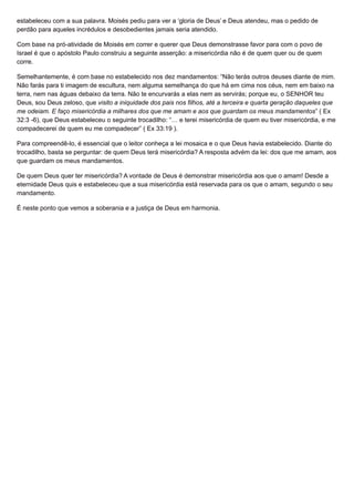 estabeleceu com a sua palavra. Moisés pediu para ver a ‘gloria de Deus’ e Deus atendeu, mas o pedido de
perdão para aqueles incrédulos e desobedientes jamais seria atendido.
Com base na pró-atividade de Moisés em correr e querer que Deus demonstrasse favor para com o povo de
Israel é que o apóstolo Paulo construiu a seguinte asserção: a misericórdia não é de quem quer ou de quem
corre.
Semelhantemente, é com base no estabelecido nos dez mandamentos: “Não terás outros deuses diante de mim.
Não farás para ti imagem de escultura, nem alguma semelhança do que há em cima nos céus, nem em baixo na
terra, nem nas águas debaixo da terra. Não te encurvarás a elas nem as servirás; porque eu, o SENHOR teu
Deus, sou Deus zeloso, que visito a iniquidade dos pais nos filhos, até a terceira e quarta geração daqueles que
me odeiam. E faço misericórdia a milhares dos que me amam e aos que guardam os meus mandamentos” ( Ex
32:3 -6), que Deus estabeleceu o seguinte trocadilho: “… e terei misericórdia de quem eu tiver misericórdia, e me
compadecerei de quem eu me compadecer” ( Ex 33:19 ).
Para compreendê-lo, é essencial que o leitor conheça a lei mosaica e o que Deus havia estabelecido. Diante do
trocadilho, basta se perguntar: de quem Deus terá misericórdia? A resposta advém da lei: dos que me amam, aos
que guardam os meus mandamentos.
De quem Deus quer ter misericórdia? A vontade de Deus é demonstrar misericórdia aos que o amam! Desde a
eternidade Deus quis e estabeleceu que a sua misericórdia está reservada para os que o amam, segundo o seu
mandamento.
É neste ponto que vemos a soberania e a justiça de Deus em harmonia.
 