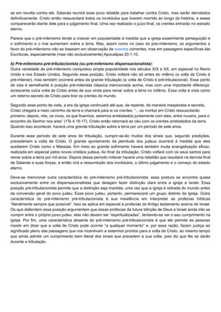 se em revolta contra ele. Satanás reunirá esse povo rebelde para batalhar contra Cristo, mas serão derrotados
definitivamente. Cristo então ressuscitará todos os incrédulos que tiverem morrido ao longo da história, e esses
comparecerão diante dele para o julgamento final. Uma vez realizado o juízo final, os crentes entrarão no estrado
eterno.
Parece que o pré-milenismo tende a crescer em popularidade à medida que a igreja experimenta perseguição e
o sofrimento e o mal aumentam sobre a terra. Mas, assim como no caso do pós-milenismo, os argumentos a
favor do pré-milenismo não se baseiam em observação de eventos correntes, mas em passagens específicas das
Escrituras, especialmente (mas não exclusivamente) Apocalipse 20.1-10.
b) Pré-milenismo pré-tribulacionista (ou pré-milenismo dispensacionalista):
Outra variedade de pré-milenismo conquistou ampla popularidade nos séculos XIX e XX, em especial no Reino
Unido e nos Estado Unidos. Segundo essa posição, Cristo voltará não só antes do milênio (a volta de Cristo é
pré-milenar), mas também ocorrerá antes da grande tribulação (a volta de Cristo é pré-tribulacional). Esse ponto
de visa é semelhante à posição pré-milenista clássica mencionada acima, mas com uma importante diferença:
acrescenta outra volta de Cristo antes de sua vinda para reinar sobre a terra no milênio. Essa volta é vista como
um retorno secreto de Cristo para tirar os crentes do mundo.
Segundo esse ponto de vista, a era da igreja continuará até que, de repente, de maneira inesperada e secreta,
Cristo chegará a meio caminho da terra e chamará para si os crentes: “…os mortos em Cristo ressuscitarão
primeiro; depois, nós, os vivos, os que ficarmos, seremos arrebatados juntamente com eles, entre nuvens, para o
encontro do Senhor nos ares” (1Ts 4.16-17). Cristo então retornará ao céu com os crentes arrebatados da terra.
Quando isso acontecer, haverá uma grande tribulação sobre a terra por um período de sete anos.
Durante esse período de sete anos de tribulação, cumprir-se-ão muitos dos sinais que, segundo predições,
precederiam a volta de Cristo. O grande ajuntamento da plenitude dos judeus ocorrerá à medida que eles
aceitarem Cristo como o Messias. Em meio ao grande sofrimento haverá também muita evangelização eficaz,
realizada em especial pelos novos cristãos judeus. Ao final da tribulação, Cristo voltará com os seus santos para
reinar sobre a terra por mil anos. Depois desse período milenar haverá uma rebelião que resultará na derrota final
de Satanás e suas forças, e então virá a ressurreição dos incrédulos, o último julgamento e o começo do estado
eterno.
Deve-se mencionar outra característica do pré-milenismo pré-tribulacionista: essa postura se encontra quase
exclusivamente entre os dispensacionalistas que desejam fazer distinção clara entre a igreja a Israel. Essa
posição pré-tribulacionista permite que a distinção seja mantida, uma vez que a igreja é retirada do mundo antes
da conversão geral do povo judeu. Esse povo judeu, portanto, permanecerá um grupo distinto da igreja. Outra
característica do pré-milenismo pré-tribulacionista é sua insistência em interpretar as profecias bíblicas
“literalmente sempre que possível”. Isso se aplica em especial a profecias do Antigo testamento acerca de Israel.
Os que defendem essa posição argumentam que essas profecias da futura bênção de Deus a Israel ainda irão se
cumprir entre o próprio povo judeu; elas não devem ser “espiritualizadas”, tentando-se ver o seu cumprimento na
igreja. Por fim, uma característica atraente do pré-milenismo pré-tribulacionista é que ele permite às pessoas
insistir em dizer que a volta de Cristo pode ocorrer “a qualquer momento” e, por essa razão, fazem justiça ao
significado pleno das passagens que nos incentivam a estarmos prontos para a volta de Cristo, ao mesmo tempo
que ainda admite um cumprimento bem literal dos sinais que precedem a sua volta, pois diz que lês se darão
durante a tribulação.
 