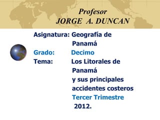 Profesor
      JORGE A. DUNCAN
Asignatura: Geografía de
            Panamá
Grado:      Decimo
Tema:       Los Litorales de
            Panamá
            y sus principales
            accidentes costeros
            Tercer Trimestre
             2012.
 