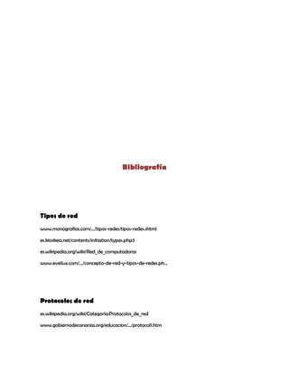 Bibliografía




Tipos de red
www.monografias.com/.../tipos-redes/tipos-redes.shtml

es.kioskea.net/contents/initiation/types.php3

es.wikipedia.org/wiki/Red_de_computadoras

www.eveliux.com/.../concepto-de-red-y-tipos-de-redes.ph...




Protocolos de red
es.wikipedia.org/wiki/Categoría:Protocolos_de_red

www.gobiernodecanarias.org/educacion/.../protocol1.htm
 