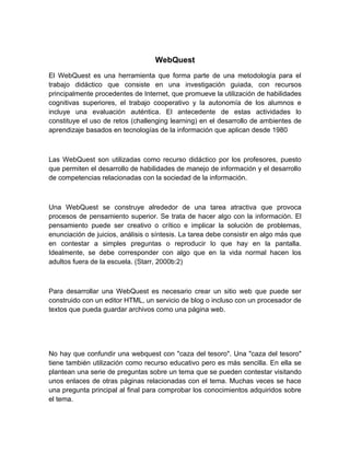 WebQuest
El WebQuest es una herramienta que forma parte de una metodología para el
trabajo didáctico que consiste en una investigación guiada, con recursos
principalmente procedentes de Internet, que promueve la utilización de habilidades
cognitivas superiores, el trabajo cooperativo y la autonomía de los alumnos e
incluye una evaluación auténtica. El antecedente de estas actividades lo
constituye el uso de retos (challenging learning) en el desarrollo de ambientes de
aprendizaje basados en tecnologías de la información que aplican desde 1980



Las WebQuest son utilizadas como recurso didáctico por los profesores, puesto
que permiten el desarrollo de habilidades de manejo de información y el desarrollo
de competencias relacionadas con la sociedad de la información.



Una WebQuest se construye alrededor de una tarea atractiva que provoca
procesos de pensamiento superior. Se trata de hacer algo con la información. El
pensamiento puede ser creativo o crítico e implicar la solución de problemas,
enunciación de juicios, análisis o síntesis. La tarea debe consistir en algo más que
en contestar a simples preguntas o reproducir lo que hay en la pantalla.
Idealmente, se debe corresponder con algo que en la vida normal hacen los
adultos fuera de la escuela. (Starr, 2000b:2)



Para desarrollar una WebQuest es necesario crear un sitio web que puede ser
construido con un editor HTML, un servicio de blog o incluso con un procesador de
textos que pueda guardar archivos como una página web.




No hay que confundir una webquest con "caza del tesoro". Una "caza del tesoro"
tiene también utilización como recurso educativo pero es más sencilla. En ella se
plantean una serie de preguntas sobre un tema que se pueden contestar visitando
unos enlaces de otras páginas relacionadas con el tema. Muchas veces se hace
una pregunta principal al final para comprobar los conocimientos adquiridos sobre
el tema.
 