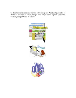 En Brasil existen diversas experiencias sobre trabajo con WebQuest publicadas en
el sitio de la Escola do Futuro, Colegio SAA, colegio Dante Alighieri, Mackenzie,
SENAC y colegio Marista de Maceió.
 