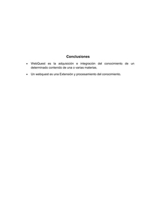 Conclusiones
•   WebQuest es la adquisición e integración del conocimiento de un
    determinado contenido de una o varias materias.

•   Un webquest es una Extensión y procesamiento del conocimiento.
 