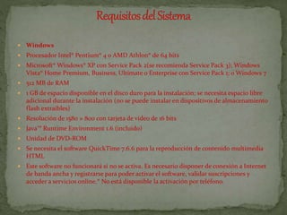  Windows
 Procesador Intel® Pentium® 4 o AMD Athlon® de 64 bits
 Microsoft® Windows® XP con Service Pack 2(se recomienda Service Pack 3); Windows
Vista® Home Premium, Business, Ultímate o Enterprise con Service Pack 1; o Windows 7
 512 MB de RAM
 1 GB de espacio disponible en el disco duro para la instalación; se necesita espacio libre
adicional durante la instalación (no se puede instalar en dispositivos de almacenamiento
flash extraíbles)
 Resolución de 1580 × 800 con tarjeta de vídeo de 16 bits
 Java™ Runtime Environment 1.6 (incluido)
 Unidad de DVD-ROM
 Se necesita el software QuickTime 7.6.6 para la reproducción de contenido multimedia
HTML
 Este software no funcionará si no se activa. Es necesario disponer de conexión a Internet
de banda ancha y registrarse para poder activar el software, validar suscripciones y
acceder a servicios online.* No está disponible la activación por teléfono.
 