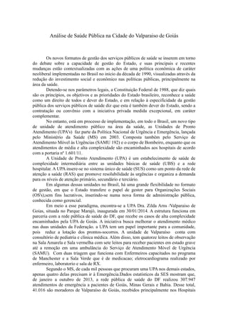 Análise de Saúde Pública na Cidade do Valparaiso de Goiás
Os novos formatos de gestão dos serviços públicos de saúde se inserem em torno
do debate sobre a capacidade de gestão do Estado, e suas principais e recentes
mudanças estão contextualizadas com as ações de uma política econômica de caráter
neoliberal implementadas no Brasil no início da década de 1990, visualizadas através da
redução do investimento social e econômico nas políticas públicas, principalmente na
área da saúde.
Detendo-se nos parâmetros legais, a Constituição Federal de 1988, que diz quais
são os princípios, os objetivos e as prioridades do Estado brasileiro, reconhece a saúde
como um direito de todos e dever do Estado, e em relação à especificidade da gestão
pública dos serviços públicos de saúde diz que esta é também dever do Estado, sendo a
contratação ou convênio com a iniciativa privada medida excepcional, em caráter
complementar.
No entanto, está em processo de implementação, em todo o Brasil, um novo tipo
de unidade de atendimento público na área da saúde, as Unidades de Pronto
Atendimento (UPA's) faz parte da Política Nacional de Urgência e Emergência, lançada
pelo Ministério da Saúde (MS) em 2003. Composta também pelo Serviço de
Atendimento Móvel às Urgências (SAMU 192) e o corpo de Bombeiro, enquanto que os
atendimentos de média e alta complexidade são encaminhados aos hospitais de acordo
com a portaria nº 1.601/11.
A Unidade de Pronto Atendimento (UPA) é um estabelecimento de saúde de
complexidade intermediária entre as unidades básicas de saúde (UBS) e a rede
hospitalar. A UPA insere-se no sistema único de saúde (SUS) como um ponto da rede de
atenção a saúde (RAS) que promove resolubilidade às urgências e organiza a demanda
para os níveis de atenção primário, secundário e terciário.
Em algumas dessas unidades no Brasil, há uma grande flexibilidade no formato
de gestão, em que o Estado transfere o papel de gestor para Organizações Sociais
(OS's),sem fins lucrativos, inserindo-se numa nova forma de administração pública,
conhecida como gerencial.
Em meio a esse paradigma, encontra-se a UPA Dra. Zilda Arns /Valparaiso de
Goias, situada no Parque Marajó, inaugurada em 30/01/2014. A estrutura funciona em
parceria com a rede pública de saúde do DF, que recebe os casos de alta complexidade
encaminhados pela UPA de Goiás. A iniciativa busca melhorar o atendimento médico
nas duas unidades da Federação. a UPA tem um papel importante para a comunidade,
pois reduz a lotação dos prontos-socorros. A unidade de Valparaíso conta com
consultório de pediatria e clínica médica. Além disso, tem quatorze leitos de observação
na Sala Amarela e Sala vermelha com sete leitos para receber pacientes em estado grave
até a remoção em uma ambulância do Serviço de Atendimento Móvel de Urgência
(SAMU). Com duas triagem que funciona com Enfermeiros capacitados no programa
de Manchester e a Sala Verde que è de medicacao; eletrocardiograma realizado por
enfermeiro, laboratorio e sala de RX.
Segundo o MS, de cada mil pessoas que procuram uma UPA nos demais estados,
apenas quatro delas precisam ir à Emergência.Dados estatísticos da SES mostram que,
de janeiro a outubro de 2013, a rede pública de saúde do DF realizou 307.947
atendimentos de emergência a pacientes de Goiás, Minas Gerais e Bahia. Desse total,
41.016 são moradores de Valparaíso de Goiás, recebidos principalmente nos Hospitais
 