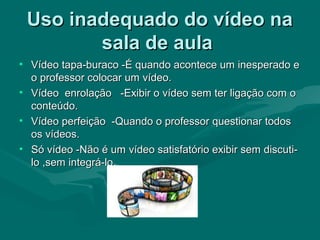 Uso inadequado do vídeo naUso inadequado do vídeo na
sala de aulasala de aula
• Vídeo tapa-buraco -É quando acontece um inesperado eVídeo tapa-buraco -É quando acontece um inesperado e
o professor colocar um vídeo.o professor colocar um vídeo.
• Vídeo enrolação -Exibir o vídeo sem ter ligação com oVídeo enrolação -Exibir o vídeo sem ter ligação com o
conteúdo.conteúdo.
• Vídeo perfeição -Quando o professor questionar todosVídeo perfeição -Quando o professor questionar todos
os vídeos.os vídeos.
• Só vídeo -Não é um vídeo satisfatório exibir sem discuti-Só vídeo -Não é um vídeo satisfatório exibir sem discuti-
lo ,sem integrá-lo.lo ,sem integrá-lo.
 