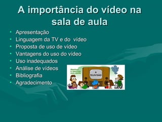 A importância do vídeo naA importância do vídeo na
sala de aulasala de aula
• ApresentaçãoApresentação
• Linguagem da TV e do vídeoLinguagem da TV e do vídeo
• Proposta de uso de vídeoProposta de uso de vídeo
• Vantagens do uso do vídeoVantagens do uso do vídeo
• Uso inadequadosUso inadequados
• Análise de vídeosAnálise de vídeos
• BibliografiaBibliografia
• AgradecimentoAgradecimento
 