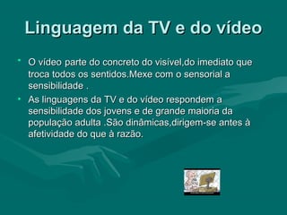 Linguagem da TV e do vídeoLinguagem da TV e do vídeo
• O vídeoO vídeo parte do concreto do visível,do imediato queparte do concreto do visível,do imediato que
troca todos os sentidos.Mexe com o sensorial atroca todos os sentidos.Mexe com o sensorial a
sensibilidade .sensibilidade .
• As linguagens da TV e do vídeo respondem aAs linguagens da TV e do vídeo respondem a
sensibilidade dos jovens e de grande maioria dasensibilidade dos jovens e de grande maioria da
população adulta .São dinâmicas,dirigem-se antes àpopulação adulta .São dinâmicas,dirigem-se antes à
afetividade do que à razão.afetividade do que à razão.
 