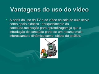 Vantagens do uso do vídeoVantagens do uso do vídeo
• A partir do uso da TV e do vídeo na sala de aula serveA partir do uso da TV e do vídeo na sala de aula serve
como apoio didático ; enriquecimento docomo apoio didático ; enriquecimento do
conteúdo,motivação para aprendizagem,já que aconteúdo,motivação para aprendizagem,já que a
introdução do conteúdo parte de um recurso maisintrodução do conteúdo parte de um recurso mais
interessante e dinâmico;como objeto de análise.interessante e dinâmico;como objeto de análise.
 