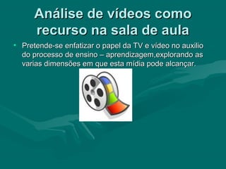 Análise de vídeos comoAnálise de vídeos como
recurso na sala de aularecurso na sala de aula
• Pretende-se enfatizar o papel da TV e vídeo no auxilioPretende-se enfatizar o papel da TV e vídeo no auxilio
do processo de ensino – aprendizagem,explorando asdo processo de ensino – aprendizagem,explorando as
varias dimensões em que esta mídia pode alcançar.varias dimensões em que esta mídia pode alcançar.
 