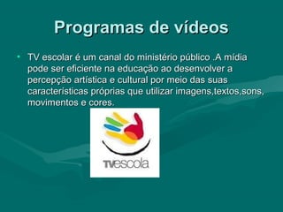 Programas de vídeosProgramas de vídeos
• TV escolar é um canal do ministério público .A mídiaTV escolar é um canal do ministério público .A mídia
pode ser eficiente na educação ao desenvolver apode ser eficiente na educação ao desenvolver a
percepção artística e cultural por meio das suaspercepção artística e cultural por meio das suas
características próprias que utilizar imagens,textos,sons,características próprias que utilizar imagens,textos,sons,
movimentos e cores.movimentos e cores.
 