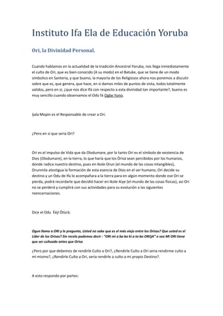 Instituto Ifa Ela de Educación Yoruba
Ori, la Divinidad Personal.
Cuando hablamos en la actualidad de la tradición Ancestral Yoruba, nos llega inmediatamente
el culto de Ori, que es bien conocido (A su modo) en el Batuke, que se tiene de un modo
simbolico en Santeria, y que bueno, la mayoría de los Religiosos ahora nos ponemos a discutir
sobre que es, que genera, que hace, en si damos miles de puntos de vista, todos totalmente
validos, pero en si, ¿que nos dice Ifá con respecto a esta divinidad tan importante?, bueno es
muy sencillo cuando observamos el Odù fá Ogbe Yono.
Ijala Mopìn es el Responsable de crear a Ori.
¿Pero en si que seria Ori?
Ori es el impulso de Vida que da Olodumare, por lo tanto Ori es el símbolo de existencia de
Dios (Olodumare), en la tierra, lo que haría que los Òrìsà sean percibidos por los humanos,
donde radica nuestro destino, pues en Ikole Orun (el mundo de las cosas intangibles),
Orunmila atestigua la formación de esta esencia de Dios en el ser humano, Ori decide su
destino y un Odu de Ifa lo acompañara a la tierra para en algún momento donde ese Ori se
pierda, podrá recordarle que decidió hacer en Ikole Aiye (el mundo de las cosas físicas), asi Ori
no se perderá y cumplirá con sus actividades para su evolución a las siguientes
reencarnaciones.
Dice el Odu Èèjí Òtùrà:
Ogun llamo a ORI y le pregunto, Usted no sabe que es el más viejo entre los Orisas? Que usted es el
Líder de los Orisas? Sin recelo podemos decir : "ORI mi a ba bo ki a to bo ORISA” o sea MI ORI tiene
que ser cultuado antes que Orisa
¿Pero por que debemos de rendirle Culto a Ori?, ¿Rendirle Culto a Ori seria rendirme culto a
mi mismo?, ¿Rendirle Culto a Ori, seria rendirle a culto a mi propio Destino?.
A esto respondo por partes:
 