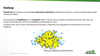 16 ©	Hortonworks	Inc.	2017.	All	Rights	Reserved
Hadoop
https://pt.wikipedia.org/wiki/Hadoop
Plataforma de	software	em Java	de	computação distribuída voltada para	clusters	e	processamento de	grandes
massas de	dados.	
Foi inspirada no	MapReduce e	no	GoogleFS (GFS).	Trata-se	de	um	projeto da	Apache	de	alto	nível,	que	vai
sendo construído por uma comunidade de	contribuidores Java.	
O	Yahoo!	tem	sido o	maior contribuidor do	projeto,	utilizando essa plataforma intensivamente em seus
negócios.
 