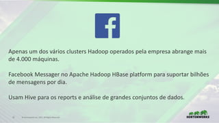 31 ©	Hortonworks	Inc.	2017.	All	Rights	Reserved
Apenas um	dos	vários clusters	Hadoop	operados pela	empresa abrange mais
de	4.000	máquinas.
Facebook	Messager no	Apache	Hadoop	HBase platform para	suportar bilhões
de	mensagens por dia.
Usam Hive	para	os reports	e	análise de	grandes conjuntos de	dados.
 
