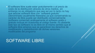 SOFTWARE LIBRE
 El software libre suele estar gratuitamente o al precio de
costo de la distribución atraves de otros medios, sin
embargo no es obligatorio que sea así por lo tanto no hay
que asociar software libre con ¨software gratuito¨
(denominado usualmente freeware) ya que conservando su
carácter de libre puede ser distribuido comercialmente
(software comercial) análogamente el software gratis o
gratuito incluye en ocasiones el código fuente: no obstante
este tipo se software no es libre en el mismo sentido que el
software libre amenos que se garanticen los derechos de
modificación y redistribución de dichas versiones
modificadas del programa
 