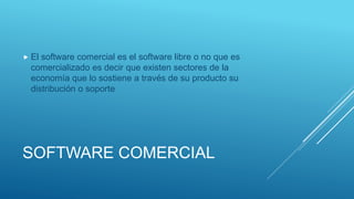 SOFTWARE COMERCIAL
 El software comercial es el software libre o no que es
comercializado es decir que existen sectores de la
economía que lo sostiene a través de su producto su
distribución o soporte
 