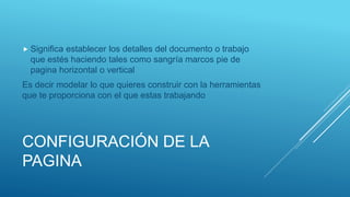 CONFIGURACIÓN DE LA
PAGINA
 Significa establecer los detalles del documento o trabajo
que estés haciendo tales como sangría marcos pie de
pagina horizontal o vertical
Es decir modelar lo que quieres construir con la herramientas
que te proporciona con el que estas trabajando
 