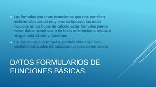 DATOS FORMULARIOS DE
FUNCIONES BÁSICAS
 Las formulas son unas ecuaciones que nos permiten
realizan cálculos de muy diverso tipo con los datos
incluidos en las hojas de calculo estas formulas puede
incluir datos numéricos o de texto referencias a celdas o
rangos operadores y funciones
 Las funciones son formulas predefinidas por Excel
mediante las cuales introducción un valor determinado
 