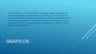 GRÁFICOS
 En informática es el nombre dado o cualquier imagen generada por
una computadora originariamente se llamaba asi a los histogramas
pero que extensión empezó a llamarse asi a todos las representaciones
visuales que el ordenador podía generar que no fueran texto con el
tiempo el termino Sena generalizado aplicándose a cualquier tipo de
imagen de computadora
 