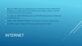 INTERNET
 Nace en 1980 como un programa de comunicación entre ordenadores
dirigido por el departamento de defensa de estados unidos conocido
en aquel entonces como arpanet
 A medida de 1980 ARPANet junto con NF SEF crea el primer modelo de
conexión de red
 1990 y 1995 ARPANET YNFSEF comercializan el servicio rápidamente
 En 1992 surge el modelo HTTP para poder transmitir Html
 