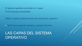 LAS CAPAS DEL SISTEMA
OPERATIVO
El sistema operativo se divide en 3 capas
1# El lenguaje ensamblador
2#Bios: significa sistema binario de información operativo
 3# El mismo sistema operativo: ejemplo Windows
 