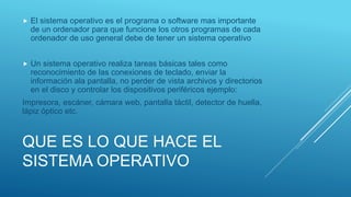 QUE ES LO QUE HACE EL
SISTEMA OPERATIVO
 El sistema operativo es el programa o software mas importante
de un ordenador para que funcione los otros programas de cada
ordenador de uso general debe de tener un sistema operativo
 Un sistema operativo realiza tareas básicas tales como
reconocimiento de las conexiones de teclado, enviar la
información ala pantalla, no perder de vista archivos y directorios
en el disco y controlar los dispositivos periféricos ejemplo:
Impresora, escáner, cámara web, pantalla táctil, detector de huella,
lápiz óptico etc.
 