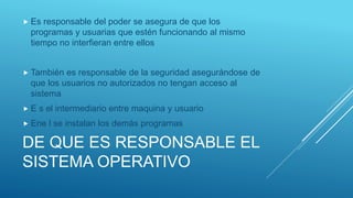 DE QUE ES RESPONSABLE EL
SISTEMA OPERATIVO
 Es responsable del poder se asegura de que los
programas y usuarias que estén funcionando al mismo
tiempo no interfieran entre ellos
 También es responsable de la seguridad asegurándose de
que los usuarios no autorizados no tengan acceso al
sistema
 E s el intermediario entre maquina y usuario
 Ene l se instalan los demás programas
 