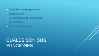 CUALES SON SUS
FUNCIONES
 Controlar el orden periférico
 Comunicación
 Es responsable de la seguridad
 Intermediario
 Sirve pase aplicativas
 