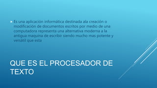 QUE ES EL PROCESADOR DE
TEXTO
 Es una aplicación informática destinada ala creación o
modificación de documentos escritos por medio de una
computadora representa una alternativa moderna a la
antigua maquina de escribir siendo mucho mas potente y
versátil que esta
 