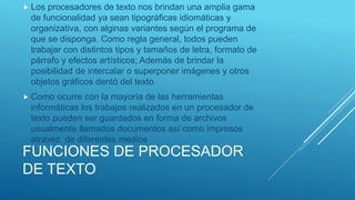 FUNCIONES DE PROCESADOR
DE TEXTO
 Los procesadores de texto nos brindan una amplia gama
de funcionalidad ya sean tipográficas idiomáticas y
organizativa, con alginas variantes según el programa de
que se disponga. Como regla general, todos pueden
trabajar con distintos tipos y tamaños de letra, formato de
párrafo y efectos artísticos; Además de brindar la
posibilidad de intercalar o superponer imágenes y otros
objetos gráficos dentó del texto
 Como ocurre con la mayoría de las herramientas
informáticas los trabajos realizados en un procesador de
texto pueden ser guardados en forma de archivos
usualmente llamados documentos así como impresos
atravez de diferentes medios
 