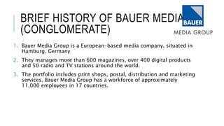 BRIEF HISTORY OF BAUER MEDIA
(CONGLOMERATE)
1. Bauer Media Group is a European-based media company, situated in
Hamburg, Germany
2. They manages more than 600 magazines, over 400 digital products
and 50 radio and TV stations around the world.
3. The portfolio includes print shops, postal, distribution and marketing
services. Bauer Media Group has a workforce of approximately
11,000 employees in 17 countries.
 