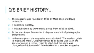 Q’S BRIEF HISTORY…
1. The magazine was founded in 1986 by Mark Ellen and David
Hepworth.
2. It publishes monthly.
3. It was published by EMAP media group from 1986 to 2008.
4. At the start it was famous for its higher standard of photography
and printing.
5. In the early years, the magazine was sub-titled "The modern guide
to music and more". Originally it was to be called Cue (as in the
sense of cueing a record, ready to play), but the name was
changed so that it wouldn't be mistaken for a snooker magazine.
 