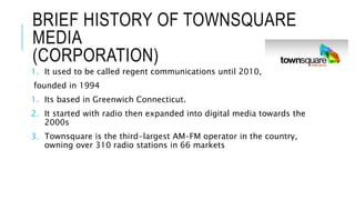 BRIEF HISTORY OF TOWNSQUARE
MEDIA
(CORPORATION)
1. It used to be called regent communications until 2010,
founded in 1994
1. Its based in Greenwich Connecticut.
2. It started with radio then expanded into digital media towards the
2000s
3. Townsquare is the third-largest AM–FM operator in the country,
owning over 310 radio stations in 66 markets
 