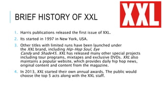 BRIEF HISTORY OF XXL
1. Harris publications released the first issue of XXL.
2. Its started in 1997 in New York, USA.
3. Other titles with limited runs have been launched under
the XXL brand, including Hip-Hop Soul, Eye
Candy and Shade45. XXL has released many other special projects
including tour programs, mixtapes and exclusive DVDs. XXL also
maintains a popular website, which provides daily hip hop news,
original content and content from the magazine.
4. In 2013, XXL started their own annual awards. The public would
choose the top 5 acts along with the XXL staff.
 