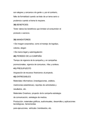 son alegres y cercanos a la gente o, por el contrario,
falta de formalidad cuando se trata de un tema serio o
prudencia cuando el tema lo requiere.
38) BENEFICIOS:
Tener claros los beneficios que brindan al consumidor el
producto o servicio.
39) MANDATORIOS
• De imagen corporativa, como el manejo de logotipo,
colores, slogan
• De marco legal y autorregulación
40) PERIODO DE LA CAMPAÑA
Tiempo de vigencia de la campaña y, en campañas
promocionales, vigencia de concursos, rifas y sorteos.
41) PRESUPUESTO
Asignación de recursos financieros al proyecto.
42) ENTREGABLES
Materiales informativos (investigaciones, análisis,
mediciones estadísticas), reportes de actividades y
resultados, etc.
Materiales Creativos: proyecto de la campaña estrategia
de comunicación, estrategia de medios.
Producción: materiales gráficos, audiovisuales, desarrollos y aplicaciones
tecnológicas, herramientas
para ejecuciones, vehículos brandeados, etc.
 