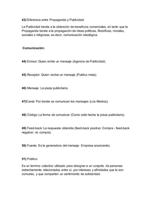 43) Diferencia entre Propaganda y Publicidad:
La Publicidad tiende a la obtención de beneficios comerciales, en tanto que la
Propaganda tiende a la propagación de ideas políticas, filosóficas, morales,
sociales o religiosas, es decir, comunicación ideológica.
Comunicación:
44) Emisor: Quien emite un mensaje (Agencia de Publicidad).
45) Receptor: Quien recibe un mensaje (Publico meta).
46) Mensaje: La pieza publicitaria.
47)Canal: Por donde se comunican los mensajes (Los Medios).
48) Código: La forma de comunicar (Como está hecha la pieza publicitaria).
49) Feed-back: La respuesta obtenida (feed-back positivo: Compra - feed-back
negativo: no compra).
50) Fuente: Es la generadora del mensaje: Empresa anunciante).
51) Publico:
Es un termino colectivo utilizado para designar a un conjunto de personas
estrechamente relacionadas entre sí, por intereses y afinidades que le son
comunes, y que comparten un sentimiento de solidaridad.
 