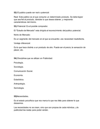 52) El publico puede ser real o potencial:
Real: Este publico es el que consume un determinado producto. Se debe lograr
que sea fiel al producto, dándole lo que desea obtener, y mejorando
características del mismo.
53) Potencial: Es el posible comprador.
El "Estudio de Mercado" esta dirigido al reconocimiento del publico potencial.
Nicho de Mercado:
Es un segmento del mercado en el que se encuentra una necesidad insatisfecha.
Ventaja diferencial:
Es lo que hace distinto a un producto de otro. Puede ser el precio, la sensación de
placer, etc.
54) Disciplinas que se utilizan en Publicidad:
Psicología.
Sociología.
Comunicación Social.
Economía.
Estadística.
Antropología.
Semiología.
55)Necesidades.
Es el estado psicofísico que nos marca lo que nos falta para obtener lo que
deseamos.
Las necesidades no se crean, sino que son propias de cada individuo, y la
publicidad las realza para poder vender.
 