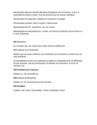 Necesidades básicas: también llamadas fisiológicas. Son el hambre, la sed, la
necesidad de abrigo y sueño. Son las primeras que se buscan satisfacer.
Necesidades de seguridad: satisfacer la sensación de peligro.
Necesidades sociales: estar en grupo y relacionarse.
Necesidades del YO: autoestima, ser uno mismo.
Necesidades de autorrealización: cumplir con todos los objetivos que se tienen en
la vida. Superarse.
56) Motivación:
Es el estado que nos mueve para actuar hacia la satisfacción
57) Finalidad de la Publicidad:
Mostrar que se puede satisfacer una necesidad con el producto o servicio que se
esta vendiendo.
La posibilidad de armar una publicidad se gesta en el departamento de Marketing
de una empresa, que es el encargado de estudiar al consumidor, el nicho de
mercado, etc.
58) Finalidad de la empresa:
Obtener un X% de beneficios.
59)Finalidad del Marketing:
Obtener un Y% de participación del mercado.
60) Variables:
simples: sexo, edad, nacionalidad. Tienen respuestas únicas.
 