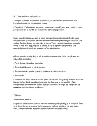 5) - Características del producto:
- Imagen: cómo es físicamente el producto, su proceso de elaboración, sus
ingredientes activos o materiales claves.
- Psicología: Es frecuente asignarle propiedades psicológicas a un producto, para
posicionarlo en la mente del consumidor como algo positivo.
Estas características nos dan la clave para posicionar al producto frente a sus
competidores, y así poder explotar el área donde éste puede llegar a adquirir una
ventaja frente a éstos; por ejemplo, la marca Volvo ha posicionado su producto
como el auto más seguro para la familia. Ésto lo lograron asignándole una
característica psicológica a sus campañas publicitarias.
6)Para que el mensaje llegue eficazmente al consumidor debe cumplir con los
siguientes requisitos:
- Partir de una idea clara y concisa.
- Ser entendible para el público meta.
- Ser memorable: quedar grabado en la mente del consumidor.
- Ser creíble.
- Mantener un estilo: usar la misma gama de colores, tipografía y estética en todas
las campañas, hará que el producto sea familiar para el consumidor. Está
comprobado que mantener ciertos códigos visuales a lo largo del tiempo en los
anuncios ofrece mejores resultados.
7)Medios
Selección de medios
Es preciso saber dónde colocar nuestro mensaje para que llegue al receptor. Ésto
va a depender en gran parte del presupuesto del que se disponga para estos
fines, aunque también debemos considerar otros factores como:
 