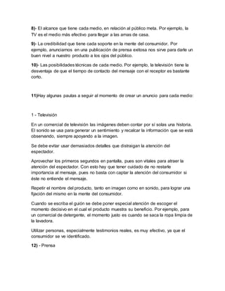 8)- El alcance que tiene cada medio, en relación al público meta. Por ejemplo, la
TV es el medio más efectivo para llegar a las amas de casa.
9)- La credibilidad que tiene cada soporte en la mente del consumidor. Por
ejemplo, anunciarnos en una publicación de prensa exitosa nos sirve para darle un
buen nivel a nuestro producto a los ojos del público.
10)- Las posibilidades técnicas de cada medio. Por ejemplo, la televisión tiene la
desventaja de que el tiempo de contacto del mensaje con el receptor es bastante
corto.
11)Hay algunas pautas a seguir al momento de crear un anuncio para cada medio:
1 - Televisión
En un comercial de televisión las imágenes deben contar por sí solas una historia.
El sonido se usa para generar un sentimiento y recalcar la información que se está
observando, siempre apoyando a la imagen.
Se debe evitar usar demasiados detalles que distraigan la atención del
espectador.
Aprovechar los primeros segundos en pantalla, pues son vitales para atraer la
atención del espectador. Con esto hay que tener cuidado de no restarle
importancia al mensaje, pues no basta con captar la atención del consumidor si
éste no entiende el mensaje.
Repetir el nombre del producto, tanto en imagen como en sonido, para lograr una
fijación del mismo en la mente del consumidor.
Cuando se escriba el guión se debe poner especial atención de escoger el
momento decisivo en el cual el producto muestra su beneficio. Por ejemplo, para
un comercial de detergente, el momento justo es cuando se saca la ropa limpia de
la lavadora.
Utilizar personas, especialmente testimonios reales, es muy efectivo, ya que el
consumidor se ve identificado.
12) - Prensa
 
