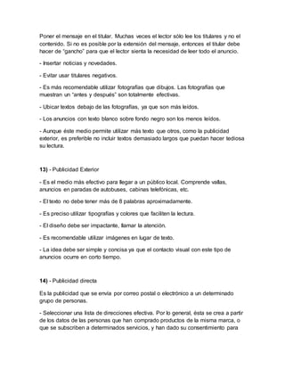 Poner el mensaje en el titular. Muchas veces el lector sólo lee los titulares y no el
contenido. Si no es posible por la extensión del mensaje, entonces el titular debe
hacer de “gancho” para que el lector sienta la necesidad de leer todo el anuncio.
- Insertar noticias y novedades.
- Evitar usar titulares negativos.
- Es más recomendable utilizar fotografías que dibujos. Las fotografías que
muestran un “antes y después” son totalmente efectivas.
- Ubicar textos debajo de las fotografías, ya que son más leídos.
- Los anuncios con texto blanco sobre fondo negro son los menos leídos.
- Aunque éste medio permite utilizar más texto que otros, como la publicidad
exterior, es preferible no incluir textos demasiado largos que puedan hacer tediosa
su lectura.
13) - Publicidad Exterior
- Es el medio más efectivo para llegar a un público local. Comprende vallas,
anuncios en paradas de autobuses, cabinas telefónicas, etc.
- El texto no debe tener más de 8 palabras aproximadamente.
- Es preciso utilizar tipografías y colores que faciliten la lectura.
- El diseño debe ser impactante, llamar la atención.
- Es recomendable utilizar imágenes en lugar de texto.
- La idea debe ser simple y concisa ya que el contacto visual con este tipo de
anuncios ocurre en corto tiempo.
14) - Publicidad directa
Es la publicidad que se envía por correo postal o electrónico a un determinado
grupo de personas.
- Seleccionar una lista de direcciones efectiva. Por lo general, ésta se crea a partir
de los datos de las personas que han comprado productos de la misma marca, o
que se subscriben a determinados servicios, y han dado su consentimiento para
 
