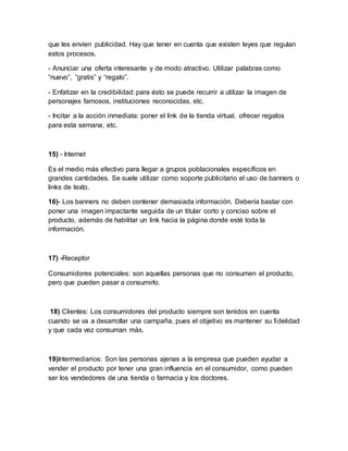 que les envíen publicidad. Hay que tener en cuenta que existen leyes que regulan
estos procesos.
- Anunciar una oferta interesante y de modo atractivo. Utilizar palabras como
“nuevo”, “gratis” y “regalo”.
- Enfatizar en la credibilidad: para ésto se puede recurrir a utilizar la imagen de
personajes famosos, instituciones reconocidas, etc.
- Incitar a la acción inmediata: poner el link de la tienda virtual, ofrecer regalos
para esta semana, etc.
15) - Internet
Es el medio más efectivo para llegar a grupos poblacionales específicos en
grandes cantidades. Se suele utilizar como soporte publicitario el uso de banners o
links de texto.
16)- Los banners no deben contener demasiada información. Debería bastar con
poner una imagen impactante seguida de un titular corto y conciso sobre el
producto, además de habilitar un link hacia la página donde esté toda la
información.
17) -Receptor
Consumidores potenciales: son aquellas personas que no consumen el producto,
pero que pueden pasar a consumirlo.
18) Clientes: Los consumidores del producto siempre son tenidos en cuenta
cuando se va a desarrollar una campaña, pues el objetivo es mantener su fidelidad
y que cada vez consuman más.
19)Intermediarios: Son las personas ajenas a la empresa que pueden ayudar a
vender el producto por tener una gran influencia en el consumidor, como pueden
ser los vendedores de una tienda o farmacia y los doctores.
 