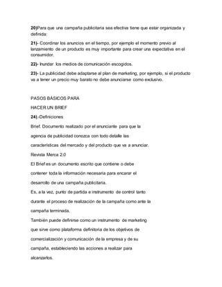 20)Para que una campaña publicitaria sea efectiva tiene que estar organizada y
definida:
21)- Coordinar los anuncios en el tiempo, por ejemplo el momento previo al
lanzamiento de un producto es muy importante para crear una expectativa en el
consumidor.
22)- Inundar los medios de comunicación escogidos.
23)- La publicidad debe adaptarse al plan de marketing, por ejemplo, si el producto
va a tener un precio muy barato no debe anunciarse como exclusivo.
PASOS BÁSICOS PARA
HACER UN BRIEF
24).-Definiciones
Brief. Documento realizado por el anunciante para que la
agencia de publicidad conozca con todo detalle las
características del mercado y del producto que va a anunciar.
Revista Merca 2.0
El Brief es un documento escrito que contiene o debe
contener toda la información necesaria para encarar el
desarrollo de una campaña publicitaria.
Es, a la vez, punto de partida e instrumento de control tanto
durante el proceso de realización de la campaña como ante la
campaña terminada.
También puede definirse como un instrumento de marketing
que sirve como plataforma definitoria de los objetivos de
comercialización y comunicación de la empresa y de su
campaña, estableciendo las acciones a realizar para
alcanzarlos.
 