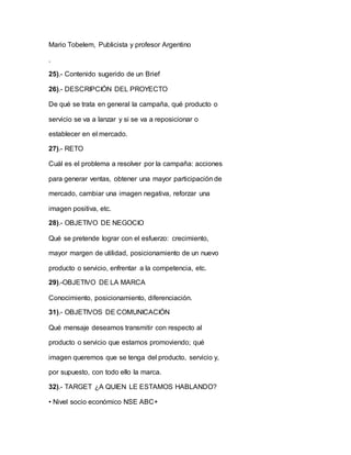 Mario Tobelem, Publicista y profesor Argentino
.
25).- Contenido sugerido de un Brief
26).- DESCRIPCIÓN DEL PROYECTO
De qué se trata en general la campaña, qué producto o
servicio se va a lanzar y si se va a reposicionar o
establecer en el mercado.
27).- RETO
Cuál es el problema a resolver por la campaña: acciones
para generar ventas, obtener una mayor participación de
mercado, cambiar una imagen negativa, reforzar una
imagen positiva, etc.
28).- OBJETIVO DE NEGOCIO
Qué se pretende lograr con el esfuerzo: crecimiento,
mayor margen de utilidad, posicionamiento de un nuevo
producto o servicio, enfrentar a la competencia, etc.
29).-OBJETIVO DE LA MARCA
Conocimiento, posicionamiento, diferenciación.
31).- OBJETIVOS DE COMUNICACIÓN
Qué mensaje deseamos transmitir con respecto al
producto o servicio que estamos promoviendo; qué
imagen queremos que se tenga del producto, servicio y,
por supuesto, con todo ello la marca.
32).- TARGET ¿A QUIEN LE ESTAMOS HABLANDO?
• Nivel socio económico NSE ABC+
 
