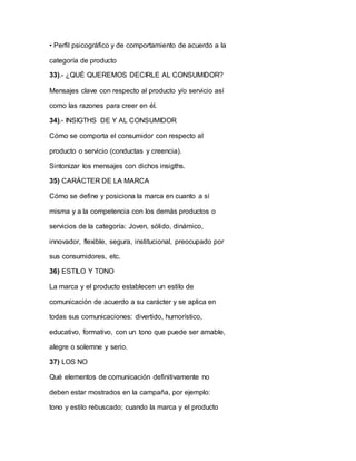 • Perfil psicográfico y de comportamiento de acuerdo a la
categoría de producto
33).- ¿QUÉ QUEREMOS DECIRLE AL CONSUMIDOR?
Mensajes clave con respecto al producto y/o servicio así
como las razones para creer en él.
34).- INSIGTHS DE Y AL CONSUMIDOR
Cómo se comporta el consumidor con respecto al
producto o servicio (conductas y creencia).
Sintonizar los mensajes con dichos insigths.
35) CARÁCTER DE LA MARCA
Cómo se define y posiciona la marca en cuanto a sí
misma y a la competencia con los demás productos o
servicios de la categoría: Joven, sólido, dinámico,
innovador, flexible, segura, institucional, preocupado por
sus consumidores, etc.
36) ESTILO Y TONO
La marca y el producto establecen un estilo de
comunicación de acuerdo a su carácter y se aplica en
todas sus comunicaciones: divertido, humorístico,
educativo, formativo, con un tono que puede ser amable,
alegre o solemne y serio.
37) LOS NO
Qué elementos de comunicación definitivamente no
deben estar mostrados en la campaña, por ejemplo:
tono y estilo rebuscado; cuando la marca y el producto
 